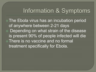 The Ebola virus has an incubation period
of anywhere between 2-21 days
 Depending on what strain of the disease
is present 90% of people infected will die
There is no vaccine and no formal
treatment specifically for Ebola.
 