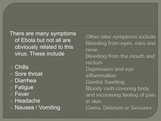 There are many symptoms
of Ebola but not all are
obviously related to this
virus. These include
 Chills
 Sore throat
 Diarrhea
 Fatigue
 Fever
 Headache
 Nausea / Vomiting
 