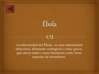 la enfermedad del Ébola , es una enfermedad
infecciosa, altamente contagiosa y muy grave,
que afecta tanto a seres humanos como otras
especies de mamíferos.
 