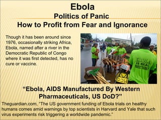 Ebola 
Politics of Panic 
How to Profit from Fear and Ignorance 
Though it has been around since 
1976, occasionally striking Africa, 
Ebola, named after a river in the 
Democratic Republic of Congo 
where it was first detected, has no 
cure or vaccine. 
“Ebola, AIDS Manufactured By Western 
Pharmaceuticals, US DoD?” 
Theguardian.com, “The US government funding of Ebola trials on healthy 
humans comes amid warnings by top scientists in Harvard and Yale that such 
virus experiments risk triggering a worldwide pandemic.” 
 