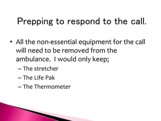 Prepping to respond to the call.
• All the non-essential equipment for the call
will need to be removed from the
ambulance. I would only keep;
– The stretcher
– The Life Pak
– The Thermometer
 
