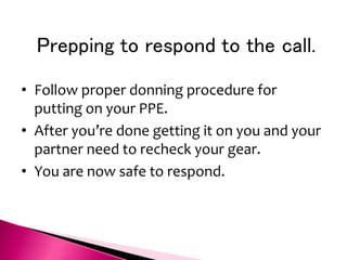 Prepping to respond to the call.
• Follow proper donning procedure for
putting on your PPE.
• After you’re done getting it on you and your
partner need to recheck your gear.
• You are now safe to respond.
 