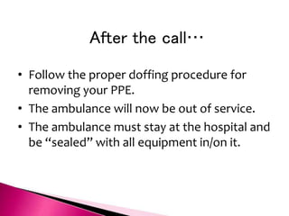 After the call…
• Follow the proper doffing procedure for
removing your PPE.
• The ambulance will now be out of service.
• The ambulance must stay at the hospital and
be “sealed” with all equipment in/on it.
 