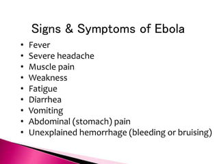 Signs & Symptoms of Ebola
• Fever
• Severe headache
• Muscle pain
• Weakness
• Fatigue
• Diarrhea
• Vomiting
• Abdominal (stomach) pain
• Unexplained hemorrhage (bleeding or bruising)
 