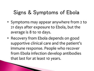 Signs & Symptoms of Ebola
• Symptoms may appear anywhere from 2 to
21 days after exposure to Ebola, but the
average is 8 to 10 days.
• Recovery from Ebola depends on good
supportive clinical care and the patient’s
immune response. People who recover
from Ebola infection develop antibodies
that last for at least 10 years.
 