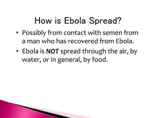 How is Ebola Spread?
• Possibly from contact with semen from
a man who has recovered from Ebola.
• Ebola is NOT spread through the air, by
water, or in general, by food.
 