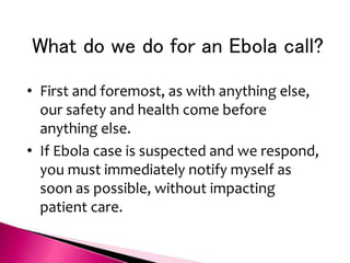 What do we do for an Ebola call?
• First and foremost, as with anything else,
our safety and health come before
anything else.
• If Ebola case is suspected and we respond,
you must immediately notify myself as
soon as possible, without impacting
patient care.
 
