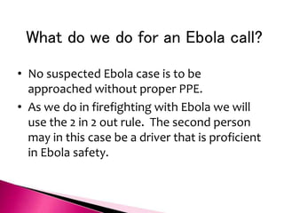What do we do for an Ebola call?
• No suspected Ebola case is to be
approached without proper PPE.
• As we do in firefighting with Ebola we will
use the 2 in 2 out rule. The second person
may in this case be a driver that is proficient
in Ebola safety.
 