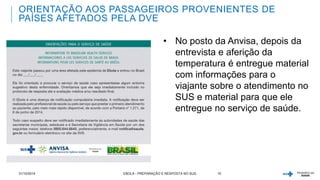 ORIENTAÇÃO AOS PASSAGEIROS PROVENIENTES DE 
PAÍSES AFETADOS PELA DVE 
• No posto da Anvisa, depois da 
entrevista e aferição da 
temperatura é entregue material 
com informações para o 
viajante sobre o atendimento no 
SUS e material para que ele 
entregue no serviço de saúde. 
31/10/2014 EBOLA - PREPARAÇÃO E RESPOSTA NO SUS 10 
 