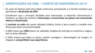 ORIENTAÇÕES DA OMS – COMITÊ DE EMERGÊNCIA 22/10 
• Os casos de Doença pelo Vírus Ebola continuam aumentando e o Comitê considera que 
permanece a declaração de ESPII 
• Consideram que a principal atividade para interromper a dispersão internacional é 
fortalecer as ações de controle e interromper a transmissão nos países com transmissão 
intensa e disseminada. 
• O controle na saída dos paises afetados (Libéria, Guiné e Serra Leoa) é a medida mais 
eficaz para evitar essa disseminação. 
• A OMS reitera que NÃO devem ser adotadas medidas de restrição ao comércio e viagens 
com as áreas afetadas. 
• A OMS orienta que todos os países avaliem vantagens e desvantagens de triagem na 
chegada e compartilhem suas experiências. 
31/10/2014 EBOLA - PREPARAÇÃO E RESPOSTA NO SUS 3 
 