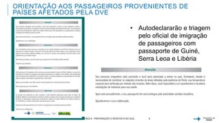 ORIENTAÇÃO AOS PASSAGEIROS PROVENIENTES DE 
PAÍSES AFETADOS PELA DVE 
• Autodeclararão e triagem 
pelo oficial de imigração 
de passageiros com 
passaporte de Guiné, 
Serra Leoa e Libéria 
31/10/2014 EBOLA - PREPARAÇÃO E RESPOSTA NO SUS 8 
 