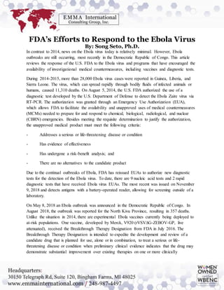 FDA’s Efforts to Respond to the Ebola Virus
By: Song Seto, Ph.D.
In contrast to 2014, news on the Ebola virus today is relatively minimal. However, Ebola
outbreaks are still occurring, most recently in the Democratic Republic of Congo. This article
reviews the response of the U.S. FDA to the Ebola virus and programs that have encouraged the
availability of investigational medical countermeasures, including vaccines and diagnostic tests.
During 2014-2015, more than 28,000 Ebola virus cases were reported in Guinea, Liberia, and
Sierra Leone. The virus, which can spread rapidly through bodily fluids of infected animals or
humans, caused 11,310 deaths. On August 5, 2014, the U.S. FDA authorized the use of a
diagnostic test developed by the U.S. Department of Defense to detect the Ebola Zaire virus via
RT-PCR. The authorization was granted through an Emergency Use Authorization (EUA),
which allows FDA to facilitate the availability and unapproved uses of medical countermeasures
(MCMs) needed to prepare for and respond to chemical, biological, radiological, and nuclear
(CBRN) emergencies. Besides meeting the requisite determination to justify the authorization,
the unapproved medical product must meet the following criteria:
- Addresses a serious or life-threatening disease or condition
- Has evidence of effectiveness
- Has undergone a risk-benefit analysis; and
- There are no alternatives to the candidate product
Due to the continual outbreaks of Ebola, FDA has reissued EUAs to authorize new diagnostic
tests for the detection of the Ebola virus. To date, there are 9 nucleic acid tests and 2 rapid
diagnostic tests that have received Ebola virus EUAs. The most recent was issued on November
9, 2018 and detects antigens with a battery-operated reader, allowing for screening outside of a
laboratory.
On May 8, 2018 an Ebola outbreak was announced in the Democratic Republic of Congo. In
August 2018, the outbreak was reported for the North Kivu Province, resulting in 357 deaths.
Unlike the situation in 2014, there are experimental Ebola vaccines currently being deployed to
at-risk populations. One vaccine, developed by Merck, V920 (rVSV∆G-ZEBOV-GP, live
attenuated), received the Breakthrough Therapy Designation from FDA in July 2016. The
Breakthrough Therapy Designation is intended to expedite the development and review of a
candidate drug that is planned for use, alone or in combination, to treat a serious or life-
threatening disease or condition when preliminary clinical evidence indicates that the drug may
demonstrate substantial improvement over existing therapies on one or more clinically
 