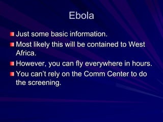 Ebola 
Just some basic information. 
Most likely this will be contained to West 
Africa. 
However, you can fly everywhere in hours. 
You can’t rely on the Comm Center to do 
the screening. 
 