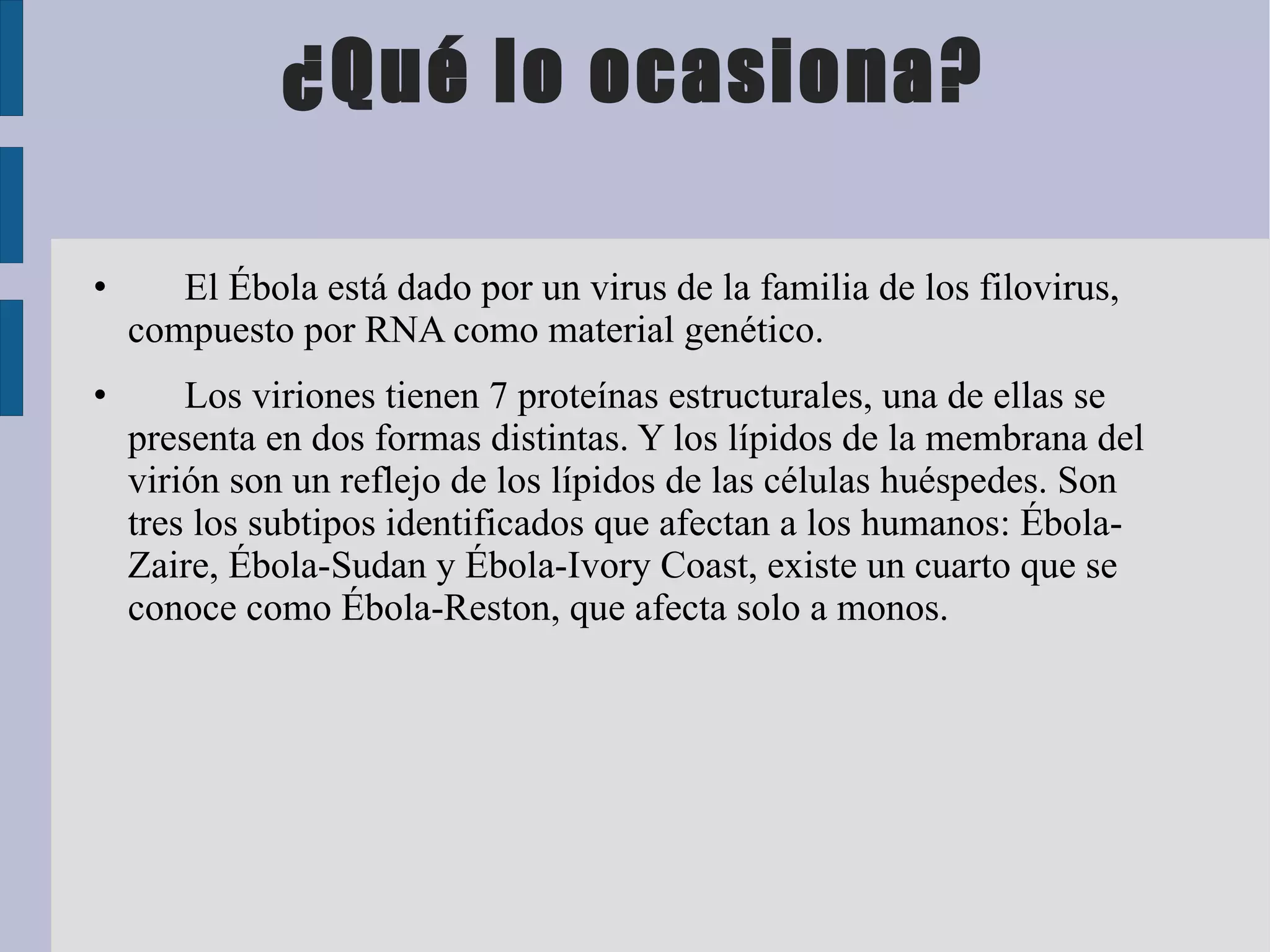 ¿Qué lo ocasiona?

•      El Ébola está dado por un virus de la familia de los filovirus,
    compuesto por RNA como material genético.
•       Los viriones tienen 7 proteínas estructurales, una de ellas se
    presenta en dos formas distintas. Y los lípidos de la membrana del
    virión son un reflejo de los lípidos de las células huéspedes. Son
    tres los subtipos identificados que afectan a los humanos: Ébola-
    Zaire, Ébola-Sudan y Ébola-Ivory Coast, existe un cuarto que se
    conoce como Ébola-Reston, que afecta solo a monos.
 