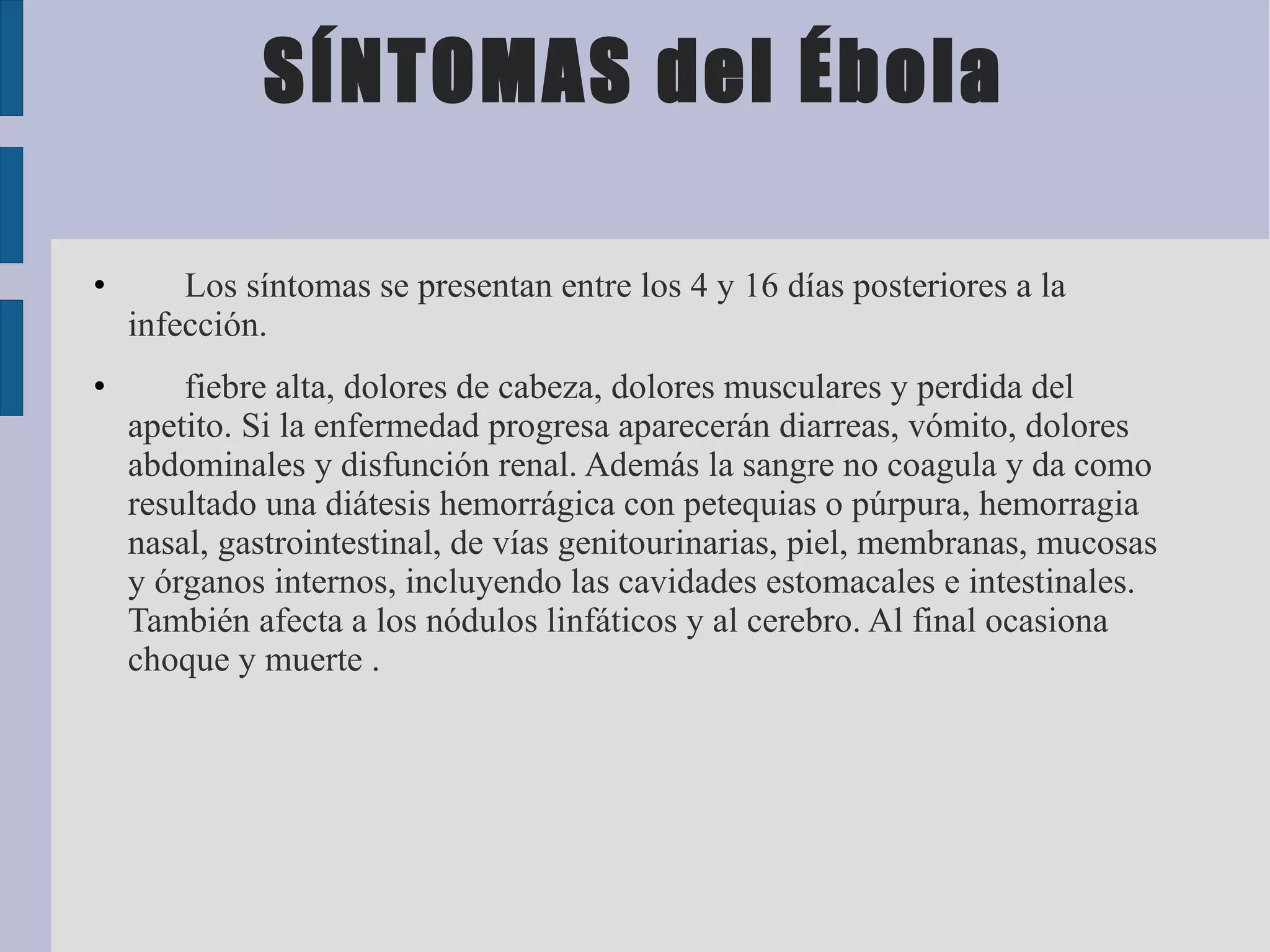 SÍNTOMAS del Ébola

•       Los síntomas se presentan entre los 4 y 16 días posteriores a la
    infección.
•       fiebre alta, dolores de cabeza, dolores musculares y perdida del
    apetito. Si la enfermedad progresa aparecerán diarreas, vómito, dolores
    abdominales y disfunción renal. Además la sangre no coagula y da como
    resultado una diátesis hemorrágica con petequias o púrpura, hemorragia
    nasal, gastrointestinal, de vías genitourinarias, piel, membranas, mucosas
    y órganos internos, incluyendo las cavidades estomacales e intestinales.
    También afecta a los nódulos linfáticos y al cerebro. Al final ocasiona
    choque y muerte .
 