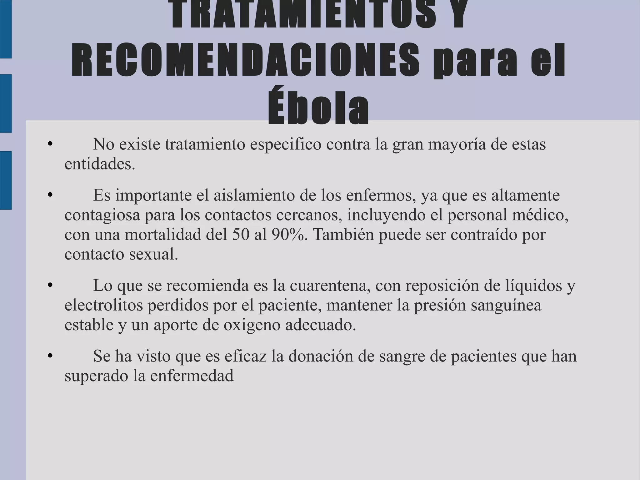 TRATAMIENTOS Y
    RECOMENDACIONES para el
             Ébola
•       No existe tratamiento especifico contra la gran mayoría de estas
    entidades.
•       Es importante el aislamiento de los enfermos, ya que es altamente
    contagiosa para los contactos cercanos, incluyendo el personal médico,
    con una mortalidad del 50 al 90%. También puede ser contraído por
    contacto sexual.
•       Lo que se recomienda es la cuarentena, con reposición de líquidos y
    electrolitos perdidos por el paciente, mantener la presión sanguínea
    estable y un aporte de oxigeno adecuado.
•      Se ha visto que es eficaz la donación de sangre de pacientes que han
    superado la enfermedad
 