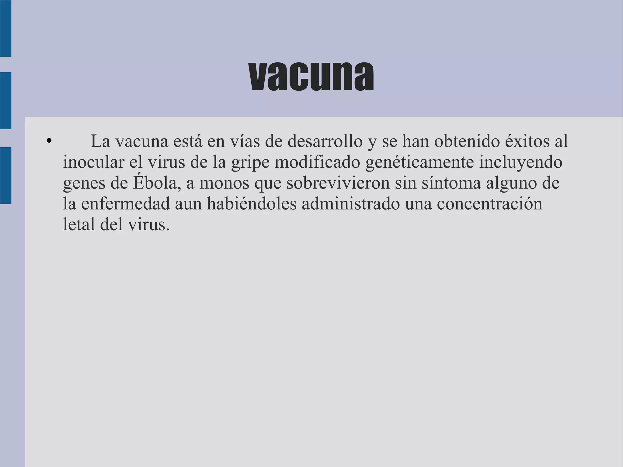vacuna
•       La vacuna está en vías de desarrollo y se han obtenido éxitos al
    inocular el virus de la gripe modificado genéticamente incluyendo
    genes de Ébola, a monos que sobrevivieron sin síntoma alguno de
    la enfermedad aun habiéndoles administrado una concentración
    letal del virus.
 