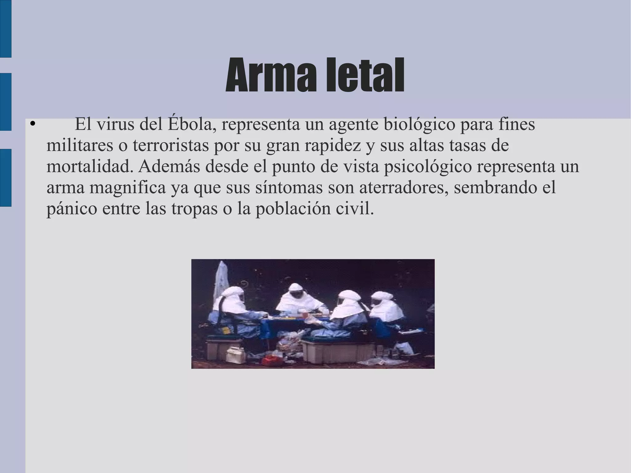 Arma letal
•      El virus del Ébola, representa un agente biológico para fines
    militares o terroristas por su gran rapidez y sus altas tasas de
    mortalidad. Además desde el punto de vista psicológico representa un
    arma magnifica ya que sus síntomas son aterradores, sembrando el
    pánico entre las tropas o la población civil.
 
