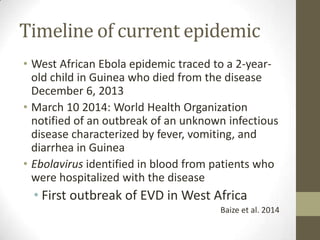 Timeline of current epidemic
• West African Ebola epidemic traced to a 2-year-
old child in Guinea who died from the disease
December 6, 2013
• March 10 2014: World Health Organization
notified of an outbreak of an unknown infectious
disease characterized by fever, vomiting, and
diarrhea in Guinea
• Ebolavirus identified in blood from patients who
were hospitalized with the disease
• First outbreak of EVD in West Africa
Baize et al. 2014
 
