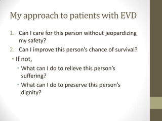 My approach to patients with EVD
1. Can I care for this person without jeopardizing
my safety?
2. Can I improve this person’s chance of survival?
• If not,
• What can I do to relieve this person’s
suffering?
• What can I do to preserve this person’s
dignity?
 