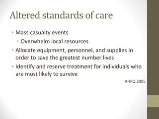 Altered standards of care
• Mass casualty events
• Overwhelm local resources
• Allocate equipment, personnel, and supplies in
order to save the greatest number lives
• Identify and reserve treatment for individuals who
are most likely to survive
AHRQ 2005
 