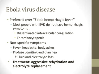 Ebola virus disease
• Preferred over “Ebola hemorrhagic fever”
• Most people with EVD do not have hemorrhagic
symptoms
• Disseminated intravascular coagulation
• Thrombocytopenia
• Non-specific symptoms
• Fever, headache, body aches
• Profuse vomiting and diarrhea
† Fluid and electrolyte loss
• Treatment: aggressive rehydration and
electrolyte replacement
 