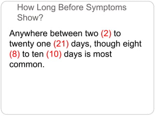 How Long Before Symptoms 
Show? 
Anywhere between two (2) to 
twenty one (21) days, though eight 
(8) to ten (10) days is most 
common. 
 