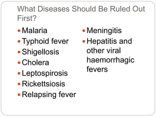 What Diseases Should Be Ruled Out 
First? 
 Malaria 
Typhoid fever 
 Shigellosis 
 Cholera 
 Leptospirosis 
 Rickettsiosis 
 Relapsing fever 
 Meningitis 
Hepatitis and 
other viral 
haemorrhagic 
fevers 
 