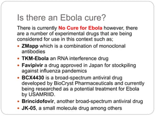 Is there an Ebola cure? 
There is currently No Cure for Ebola however, there 
are a number of experimental drugs that are being 
considered for use in this context such as; 
 ZMapp which is a combination of monoclonal 
antibodies 
 TKM-Ebola an RNA interference drug 
 Favipivir a drug approved in Japan for stockpiling 
against influenza pandemics 
 BCX4430 is a broad-spectrum antiviral drug 
developed by BioCryst Pharmaceuticals and currently 
being researched as a potential treatment for Ebola 
by USAMRIID. 
 Brincidofovir, another broad-spectrum antiviral drug 
 JK-05, a small molecule drug among others 
 