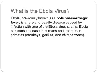 What is the Ebola Virus? 
Ebola, previously known as Ebola haemorrhagic 
fever, is a rare and deadly disease caused by 
infection with one of the Ebola virus strains. Ebola 
can cause disease in humans and nonhuman 
primates (monkeys, gorillas, and chimpanzees). 
 