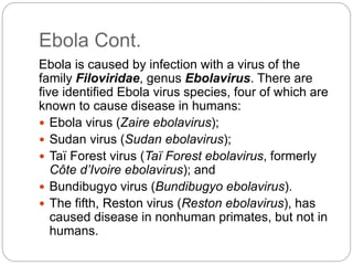 Ebola Cont. 
Ebola is caused by infection with a virus of the 
family Filoviridae, genus Ebolavirus. There are 
five identified Ebola virus species, four of which are 
known to cause disease in humans: 
 Ebola virus (Zaire ebolavirus); 
 Sudan virus (Sudan ebolavirus); 
 Taï Forest virus (Taï Forest ebolavirus, formerly 
Côte d’Ivoire ebolavirus); and 
 Bundibugyo virus (Bundibugyo ebolavirus). 
 The fifth, Reston virus (Reston ebolavirus), has 
caused disease in nonhuman primates, but not in 
humans. 
 