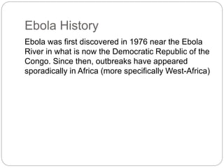 Ebola History 
Ebola was first discovered in 1976 near the Ebola 
River in what is now the Democratic Republic of the 
Congo. Since then, outbreaks have appeared 
sporadically in Africa (more specifically West-Africa) 
 