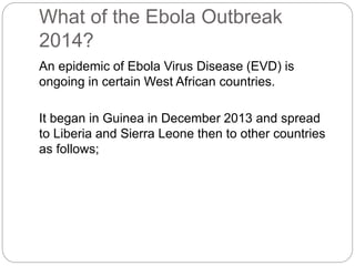 What of the Ebola Outbreak 
2014? 
An epidemic of Ebola Virus Disease (EVD) is 
ongoing in certain West African countries. 
It began in Guinea in December 2013 and spread 
to Liberia and Sierra Leone then to other countries 
as follows; 
 