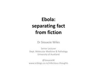 Ebola: 
separating fact 
from fiction 
Dr Siouxsie Wiles 
Senior Lecturer 
Dept. Molecular Medicine & Pathology 
University of Auckland 
@SiouxsieW 
www.sciblogs.co.nz/infectious-thoughts 
 