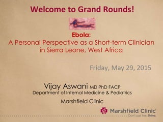 Welcome to Grand Rounds!
Friday, May 29, 2015
Vijay Aswani MD PhD FACP
Department of Internal Medicine & Pediatrics
Marshfield Clinic
Ebola:
A Personal Perspective as a Short-term Clinician
in Sierra Leone, West Africa
 