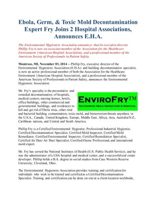Ebola, Germ, & Toxic Mold Decontamination 
Expert Fry Joins 2 Hospital Associations, 
Announces E.H.A. 
The Environmental Hygienists Association announces that its executive director 
Phillip Fry is now an associate member of the Association for the Healthcare 
Environment (American Hospital Association), and a professional member of the 
American Society of Professionals in Patient Safety. 
Montrose, MI, November 03, 2014 -- Phillip Fry, executive director of the 
Environmental Hygienists Association (E.H.A.) and building decontamination specialist, 
is now an active professional member of both the Association for the Healthcare 
Environment (American Hospital Association), and a professional member of the 
American Society of Professionals in Patient Safety, announces the Environmental 
Hygienists Association. 
Mr. Fry’s specialty is the preventative and 
remedial decontamination of hospitals, 
medical centers, nursing homes, hotels, 
office buildings, other commercial and 
governmental buildings, and residences to 
kill and get rid of Ebola virus, other viral 
and bacterial building contamination, toxic mold, and bioterrorism threats anywhere in 
the U.S.A., Canada, United Kingdom, Europe, Middle East, Africa, Asia, Australia/N.Z., 
Caribbean nations, and Central and South America. 
Phillip Fry is a Certified Environmental Hygienist, Professional Industrial Hygienist, 
Certified Decontamination Specialist, Certified Mold Inspector, Certified Mold 
Remediator, Certified Environmental Inspector, Certified Remediation Specialist, 
Certified Air Duct Air Duct Specialist, Certified Ozone Professional, and international 
mold expert. 
Mr. Fry has served the National Institutes of Health (U.S. Public Health Service), and he 
was the administrator of a USA hospital and medical center, and a successful real estate 
developer. Phillip holds a B.A. degree in social studies from Case Western Reserve 
University, Cleveland, Ohio. 
The Environmental Hygienists Association provides training and certification for 
individuals who wish to be trained and certified as a Certified Decontamination 
Specialist. Training and certification can be done on-site at a client location worldwide, 
 