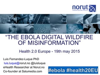 “THE EBOLA DIGITAL WILDFIRE
OF MISINFORMATION”
Luis Fernandez-Luque PhD
luis.luque@norut.no @luisluque
eHealth Researcher at Norut.no
Co-founder at Salumedia.com
Health 2.0 Europe - 19th may 2015
 