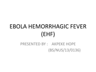 EBOLA HEMORRHAGIC FEVER 
(EHF) 
PRESENTED BY : AKPEKE HOPE 
(BS/NUS/13/0136) 
 