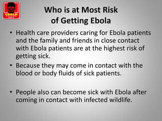 Who is at Most Risk
of Getting Ebola
• Health care providers caring for Ebola patients
and the family and friends in close contact
with Ebola patients are at the highest risk of
getting sick.
• Because they may come in contact with the
blood or body fluids of sick patients.
• People also can become sick with Ebola after
coming in contact with infected wildlife.
 