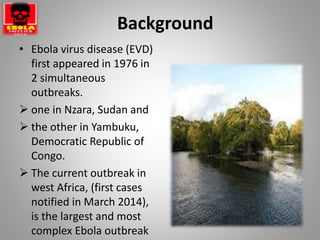 Background
• Ebola virus disease (EVD)
first appeared in 1976 in
2 simultaneous
outbreaks.
 one in Nzara, Sudan and
 the other in Yambuku,
Democratic Republic of
Congo.
 The current outbreak in
west Africa, (first cases
notified in March 2014),
is the largest and most
complex Ebola outbreak
 