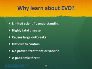 Why learn about EVD?
 Limited scientific understanding
 Highly fatal disease
 Causes large outbreaks
 Difficult to contain
 No proven treatment or vaccine
 A pandemic threat
Haratian K. ,Medical virologist, Alborz
University of Medical Sciences
14
 
