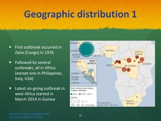 Geographic distribution 1
 First outbreak occurred in
Zaire (Congo) in 1976
 Followed by several
outbreaks, all in Africa
(except one in Philippines,
Italy, USA)
 Latest on-going outbreak in
west Africa started in
March 2014 in Guinea
Haratian K. ,Medical virologist, Alborz
University of Medical Sciences
21
 