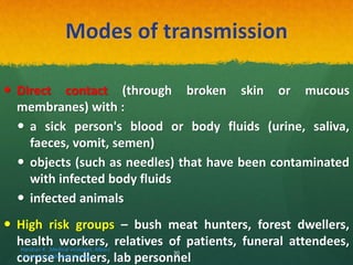 Modes of transmission
 Direct contact (through broken skin or mucous
membranes) with :
 a sick person's blood or body fluids (urine, saliva,
faeces, vomit, semen)
 objects (such as needles) that have been contaminated
with infected body fluids
 infected animals
 High risk groups – bush meat hunters, forest dwellers,
health workers, relatives of patients, funeral attendees,
corpse handlers, lab personnel
Haratian K. ,Medical virologist, Alborz
University of Medical Sciences
30
 