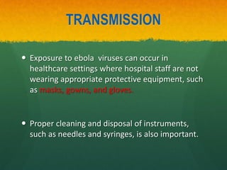 TRANSMISSION
 Exposure to ebola viruses can occur in
healthcare settings where hospital staff are not
wearing appropriate protective equipment, such
as masks, gowns, and gloves.
 Proper cleaning and disposal of instruments,
such as needles and syringes, is also important.
 