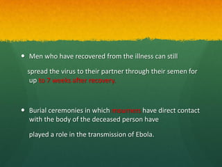  Men who have recovered from the illness can still
spread the virus to their partner through their semen for
up to 7 weeks after recovery.
 Burial ceremonies in which mourners have direct contact
with the body of the deceased person have
played a role in the transmission of Ebola.
 