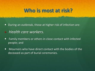 Who is most at risk?
 During an outbreak, those at higher risk of infection are:
 Health care workers.
 Family members or others in close contact with infected
people; and
 Mourners who have direct contact with the bodies of the
deceased as part of burial ceremonies.
 