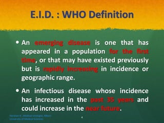 E.I.D. : WHO Definition
 An emerging disease is one that has
appeared in a population for the first
time, or that may have existed previously
but is rapidly increasing in incidence or
geographic range.
 An infectious disease whose incidence
has increased in the past 35 years and
could increase in the near future.
Haratian K. ,Medical virologist, Alborz
University of Medical Sciences
4
 
