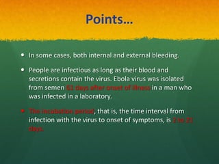 Points…
 In some cases, both internal and external bleeding.
 People are infectious as long as their blood and
secretions contain the virus. Ebola virus was isolated
from semen 61 days after onset of illness in a man who
was infected in a laboratory.
 The incubation period, that is, the time interval from
infection with the virus to onset of symptoms, is 2 to 21
days.
 
