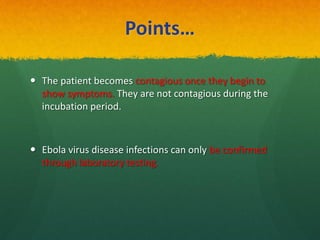 Points…
 The patient becomes contagious once they begin to
show symptoms. They are not contagious during the
incubation period.
 Ebola virus disease infections can only be confirmed
through laboratory testing.
 