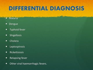DIFFERENTIAL DIAGNOSIS
 Malaria
 Dengue
 Typhoid fever
 Shigellosis
 Cholera
 Leptospirosis
 Rickettsiosis
 Relapsing fever
 Other viral haemorrhagic fevers.
 